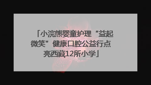小浣熊婴童护理“益起微笑”健康口腔公益行点亮西藏12所小学