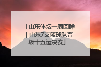山东体坛一周回眸｜山东7支篮球队晋级十五运决赛
