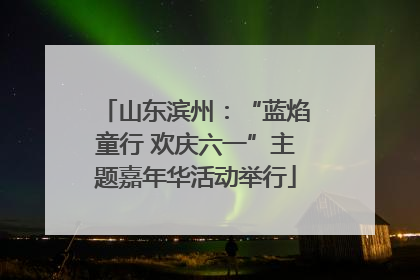 山东滨州：“蓝焰童行 欢庆六一”主题嘉年华活动举行