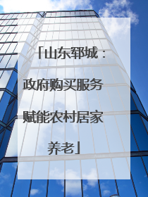 山东郓城：政府购买服务赋能农村居家养老