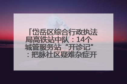 岱岳区综合行政执法局高铁站中队：14个城管服务站“开诊记”：把脉社区疑难杂症开出治理良方