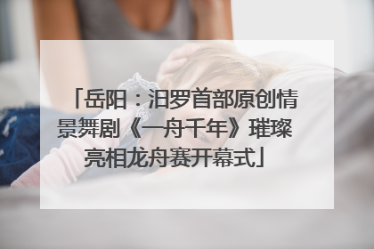 岳阳：汨罗首部原创情景舞剧《一舟千年》璀璨亮相龙舟赛开幕式