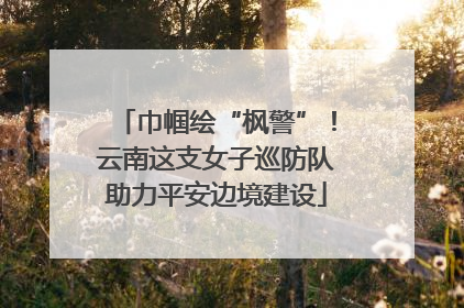 巾帼绘“枫警”！云南这支女子巡防队助力平安边境建设