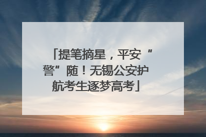 提笔摘星，平安“警”随！无锡公安护航考生逐梦高考