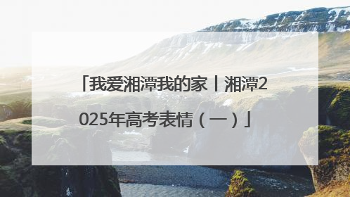 我爱湘潭我的家丨湘潭2025年高考表情（一）