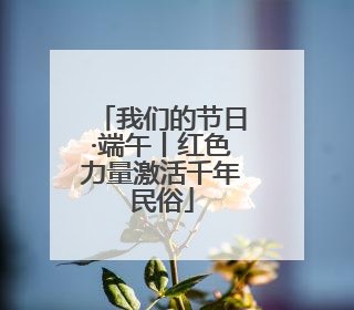 我们的节日·端午丨红色力量激活千年民俗