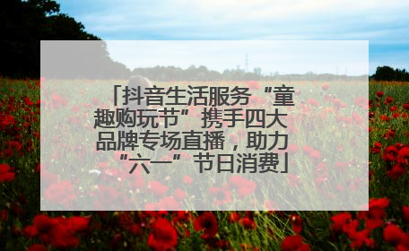 抖音生活服务“童趣购玩节”携手四大品牌专场直播，助力“六一”节日消费