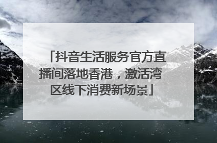 抖音生活服务官方直播间落地香港，激活湾区线下消费新场景