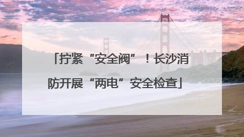 拧紧“安全阀”！长沙消防开展“两电”安全检查