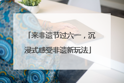 来非遗节过六一，沉浸式感受非遗新玩法
