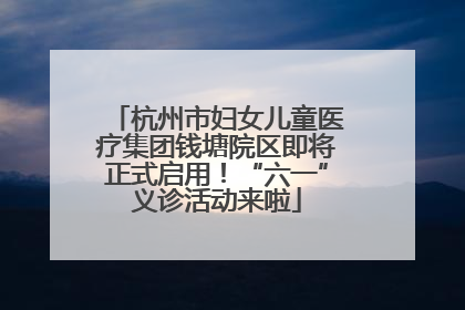 杭州市妇女儿童医疗集团钱塘院区即将正式启用！“六一”义诊活动来啦