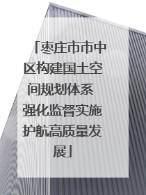 枣庄市市中区构建国土空间规划体系 强化监督实施护航高质量发展