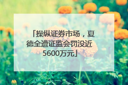 操纵证券市场，夏德全遭证监会罚没近5600万元