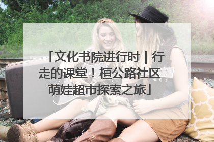 文化书院进行时｜行走的课堂！桓公路社区萌娃超市探索之旅