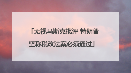 无视马斯克批评 特朗普坚称税改法案必须通过