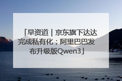早资道｜京东旗下达达完成私有化；阿里巴巴发布升级版Qwen3