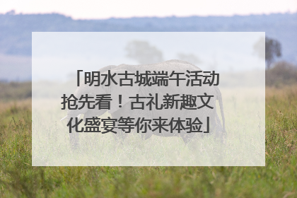 明水古城端午活动抢先看！古礼新趣文化盛宴等你来体验