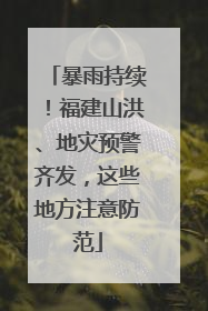 暴雨持续！福建山洪、地灾预警齐发，这些地方注意防范