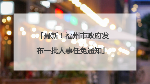 最新！福州市政府发布一批人事任免通知