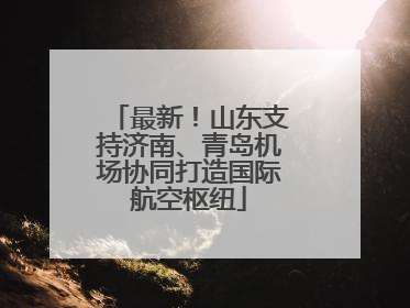 最新！山东支持济南、青岛机场协同打造国际航空枢纽