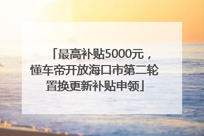 最高补贴5000元，懂车帝开放海口市第二轮置换更新补贴申领