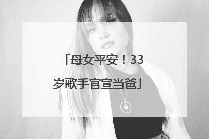 母女平安！33岁歌手官宣当爸