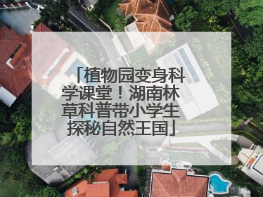植物园变身科学课堂！湖南林草科普带小学生探秘自然王国
