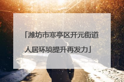 潍坊市寒亭区开元街道人居环境提升再发力