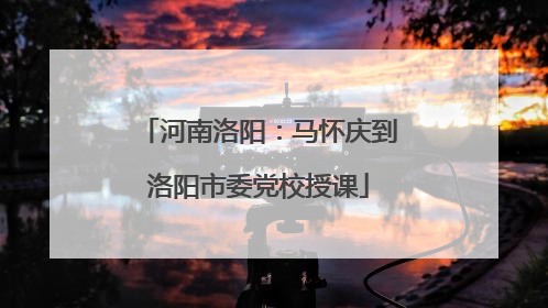 河南洛阳：马怀庆到洛阳市委党校授课