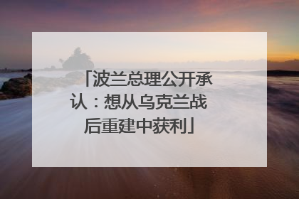 波兰总理公开承认：想从乌克兰战后重建中获利