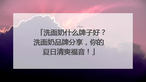 洗面奶什么牌子好？洗面奶品牌分享，你的夏日清爽福音！