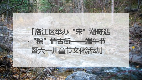 洛江区举办“宋”潮奇遇·“粽”情古街——端午节暨六一儿童节文化活动