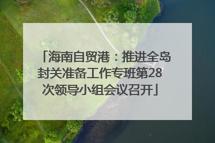 海南自贸港：推进全岛封关准备工作专班第28次领导小组会议召开