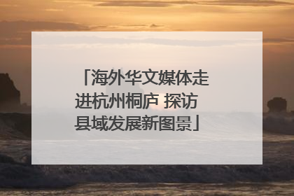 海外华文媒体走进杭州桐庐 探访县域发展新图景
