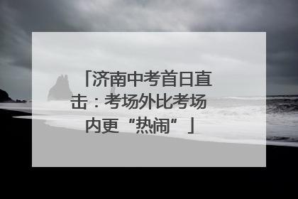 济南中考首日直击：考场外比考场内更“热闹”