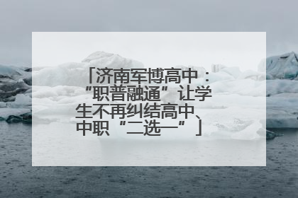 济南军博高中：“职普融通”让学生不再纠结高中、中职“二选一”