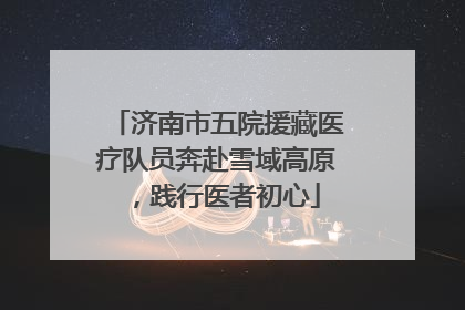 济南市五院援藏医疗队员奔赴雪域高原，践行医者初心