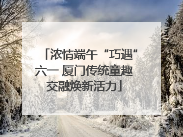 浓情端午“巧遇”六一 厦门传统童趣交融焕新活力