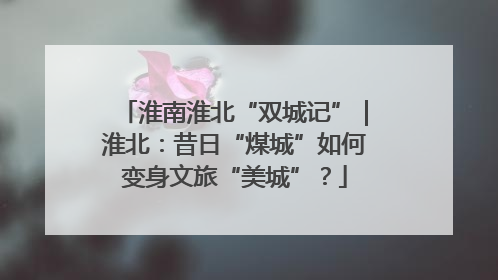 淮南淮北“双城记”｜淮北：昔日“煤城”如何变身文旅“美城”？