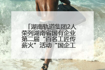 湖南轨道集团2人荣列湖南省国有企业第二届“百名工匠传薪火”活动“国企工匠”人才宣传名单