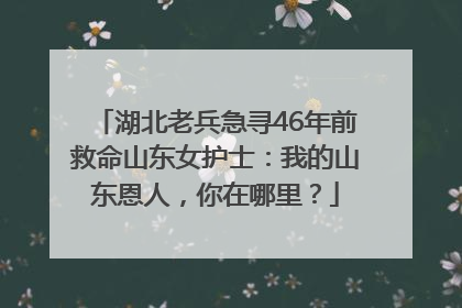 湖北老兵急寻46年前救命山东女护士：我的山东恩人，你在哪里？