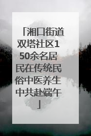 湘口街道双塔社区150余名居民在传统民俗中医养生中共赴端午