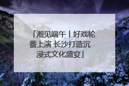 湘见端午丨好戏轮番上演 长沙打造沉浸式文化盛宴