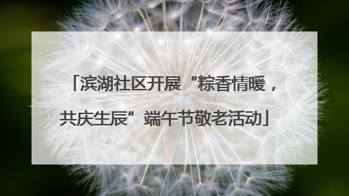 滨湖社区开展“粽香情暖，共庆生辰”端午节敬老活动