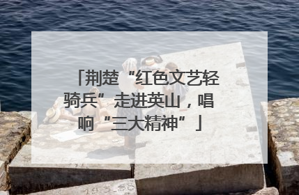 荆楚“红色文艺轻骑兵”走进英山，唱响“三大精神”