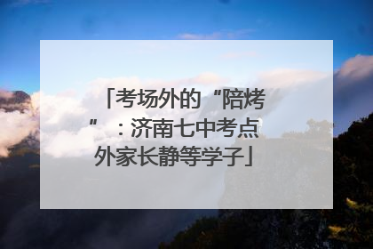 考场外的“陪烤”：济南七中考点外家长静等学子