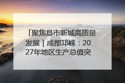 聚焦县市新城高质量发展｜成都邛崃：2027年地区生产总值突破550亿元、建成五百亿级园区