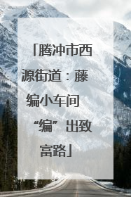 腾冲市西源街道：藤编小车间 “编”出致富路