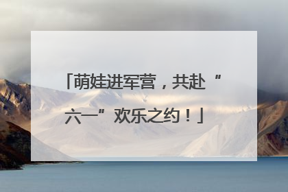 萌娃进军营，共赴“六一”欢乐之约！