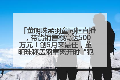 董明珠孟羽童同框直播，带货销售额高达500万元！创5月来最佳，董明珠称孟羽童离开时“犯了很大的错”